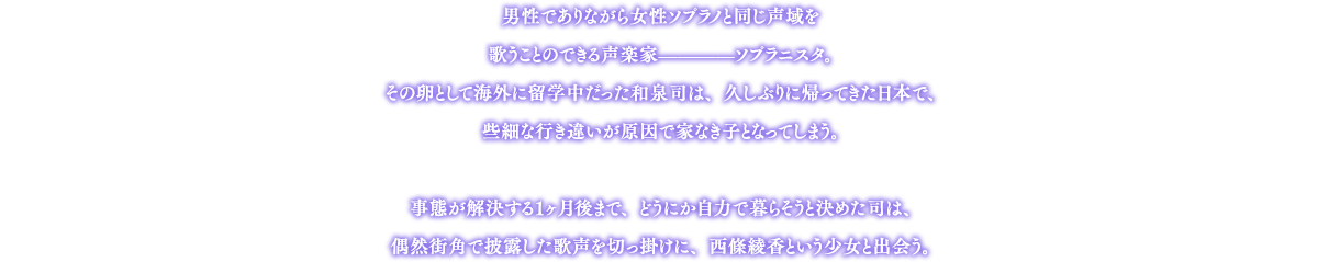 男性でありながら女性ソプラノと同じ声域を歌うことのできる声楽家————ソプラニスタ。その卵として海外に留学中だった和泉司は、久しぶりに帰ってきた日本で、些細な行き違いが原因で家なき子となってしまう。事態が解決する１ヶ月後まで、どうにか自力で暮らそうと決めた司は、偶然街角で披露した歌声を切っ掛けに、西條綾香という少女と出会う。