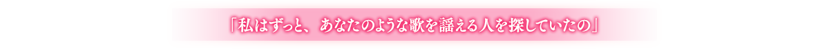 「私はずっと、あなたのような歌を謡える人を探していたの」