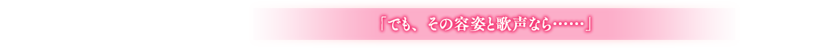 「でも、その容姿と歌声なら……」