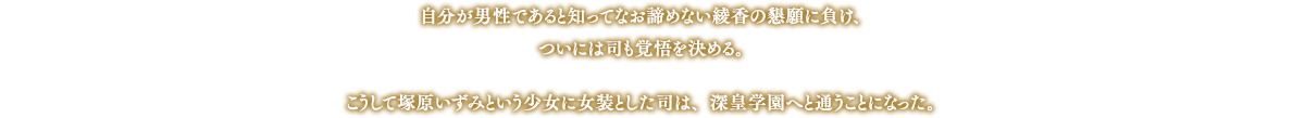 自分が男性であると知ってなお諦めない綾香の懇願に負け、ついには司も覚悟を決める。こうして塚原いずみという少女に女装とした司は、深皇学園へと通うことになった。