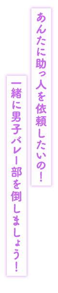 「あんたに助っ人を依頼したいの！　一緒に男子バレー部を倒しましょう！」