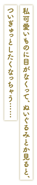 「私可愛いものに目がなくって、ぬいぐるみとか見ると、ついぎゅっとしたくなっちゃう……」