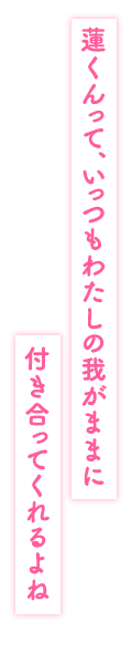 「蓮くんって、いっつもわたしの我がままに付き合ってくれるよね」