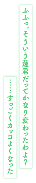 「ふふっ。そういう蓮君だってかなり変わったわよ？……すっごくカッコよくなった」