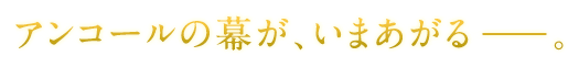 アンコールの幕が、いまあがる−−−−。