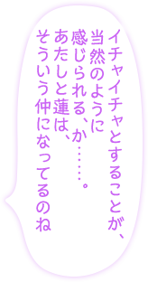 「イチャイチャとすることが、当然のように感じられる、か……。あたしと蓮は、そういう仲になってるのね」