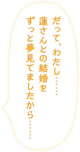 「だって、わたし……蓮さんとの結婚をずっと夢見てましたから……」