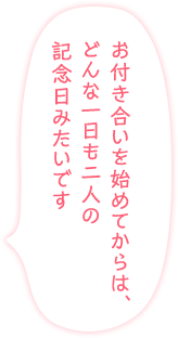 「お付き合いを始めてからは、どんな一日も二人の記念日みたいです」