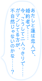 「あたしと蓮は恋人で、婚約者で……今、こうして二人っきりで……ガマンしてる方が、不自然じゃないのかな……？」