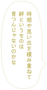 「時間や思い出を積み重ねて絆というものは育つんじゃないのかな 」