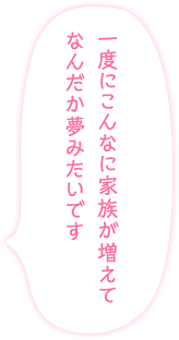 「一度にこんなに家族が増えてなんだか夢みたいです」