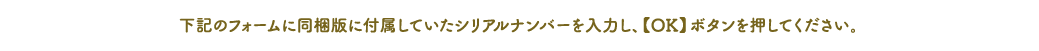 下記のフォームに同梱版に付属していたシリアルナンバーを入力し、【OK】ボタンを押してください。
