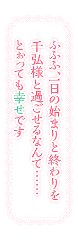 ふふふ、一日の始まりと終わりを千弘様と過ごせるなんて……とぉっても幸せです