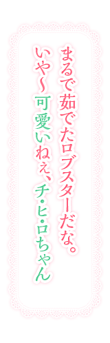 まるで茹でたロブスターだな。いや〜可愛いねぇ、チ・ヒ・ロちゃん