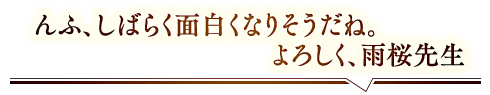 「んふ、しばらく面白くなりそうだね。よろしく、雨桜先生」