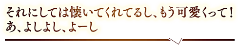 「それにしては懐いてくれてるし、もう可愛くって！あ、よしよし、よーし」