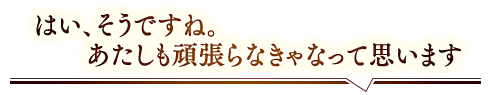 「はい、そうですね。あたしも頑張らなきゃなって思います」