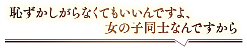 「恥ずかしがらなくてもいいんですよ、女の子同士なんですから」