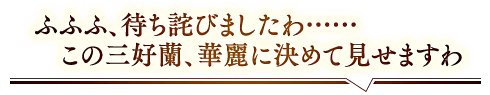 「ふふふ、待ち詫びましたわ……この三好蘭、華麗に決めてみせますわ」