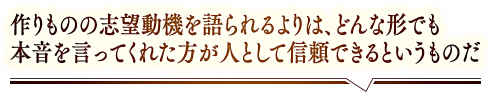 「作りものの志望動機を語られるよりは、どんな形でも本音を言ってくれた方が人として信頼できるというものだ」