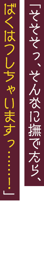 「そそそっ、そんなに撫でたら、ばくはつしちゃいますっ……！」