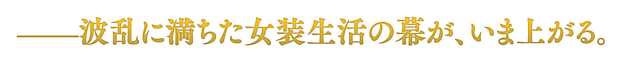 ——波乱に満ちた女装生活の幕が、いま上がる。