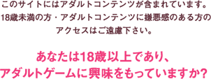 このサイトにはアダルトコンテンツが含まれています。18歳未満の方・アダルトコンテンツに嫌悪感のある方のアクセスはご遠慮下さい。あなたは18歳以上であり、アダルトゲームに興味をもっていますか？