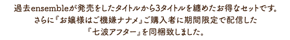 過去ensembleが発売をしたタイトルから3タイトルを纏めたお得なセットです。さらに『お嬢様はご機嫌ナナメ』ご購入者に期間限定で配信した『七波アフター』を同梱致しました。